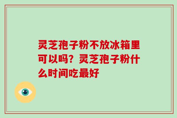 灵芝孢子粉不放冰箱里可以吗?灵芝孢子粉什么时间吃最好