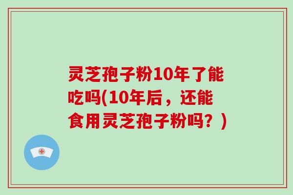 灵芝孢子粉10年了能吃吗(10年后,还能食用灵芝孢子粉吗?)