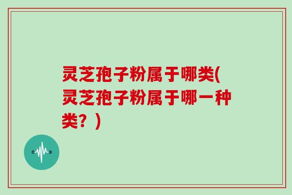 灵芝孢子粉属于哪类(灵芝孢子粉属于哪一种类?)