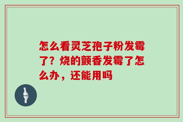 怎么看灵芝孢子粉发霉了？烧的颤香发霉了怎么办，还能用吗