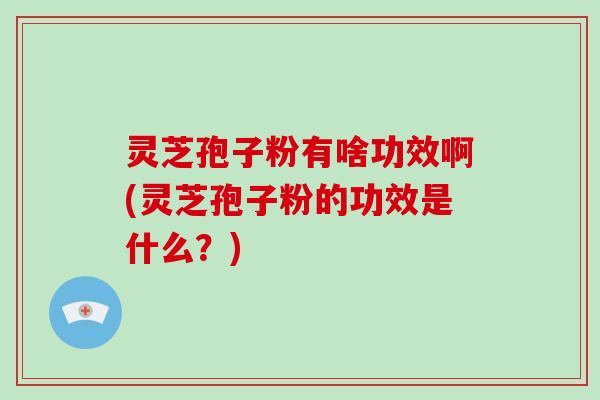 灵芝孢子粉有啥功效啊(灵芝孢子粉的功效是什么？)