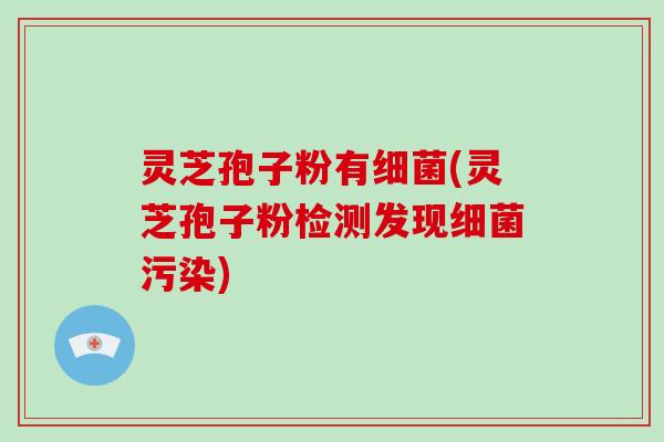 灵芝孢子粉有细菌(灵芝孢子粉检测发现细菌污染)