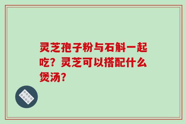 灵芝孢子粉与石斛一起吃?灵芝可以搭配什么煲汤?