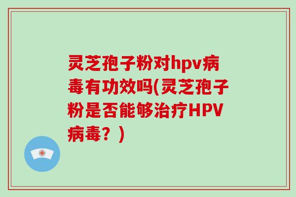 灵芝孢子粉对hpv病毒有功效吗(灵芝孢子粉是否能够治疗HPV病毒？)