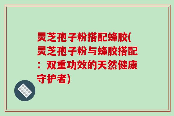 灵芝孢子粉搭配蜂胶(灵芝孢子粉与蜂胶搭配：双重功效的天然健康守护者)
