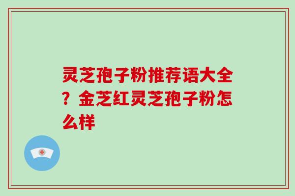 灵芝孢子粉推荐语大全？金芝红灵芝孢子粉怎么样