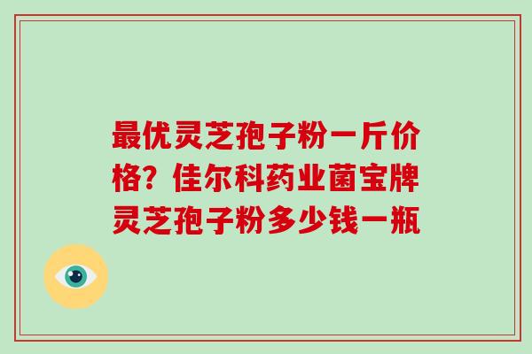 最优灵芝孢子粉一斤价格？佳尔科药业菌宝牌灵芝孢子粉多少钱一瓶