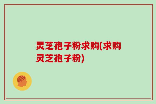 灵芝孢子粉求购(求购灵芝孢子粉)
