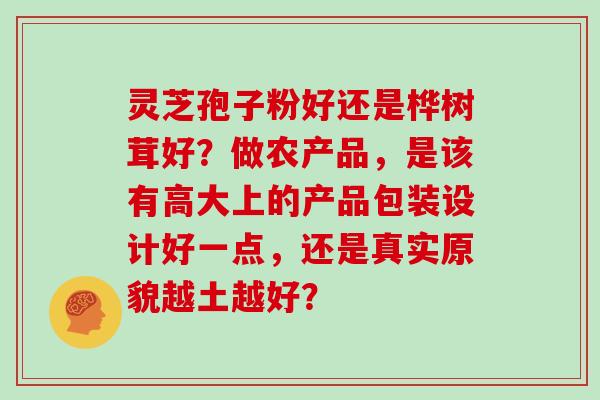 灵芝孢子粉好还是桦树茸好?做农产品,是该有高大上的产品包装设计好一点,还是真实原貌越土越好?