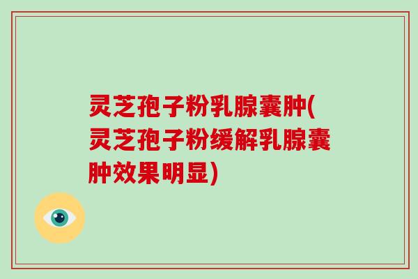 灵芝孢子粉乳腺囊肿(灵芝孢子粉缓解乳腺囊肿效果明显)