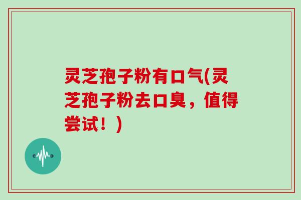 灵芝孢子粉有口气(灵芝孢子粉去口臭,值得尝试!)