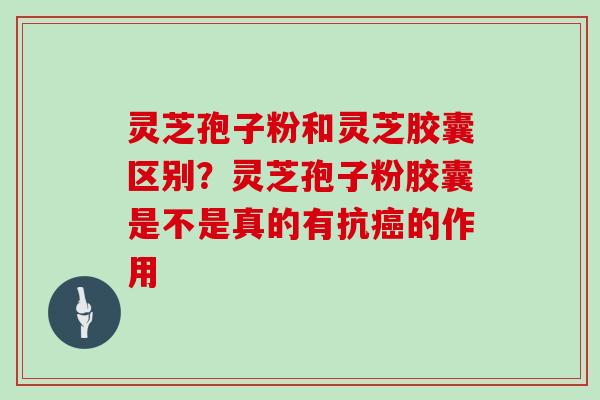 灵芝孢子粉和灵芝胶囊区别?灵芝孢子粉胶囊是不是真的有抗癌的作用