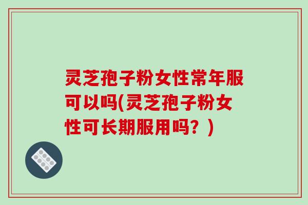 灵芝孢子粉女性常年服可以吗(灵芝孢子粉女性可长期服用吗?)
