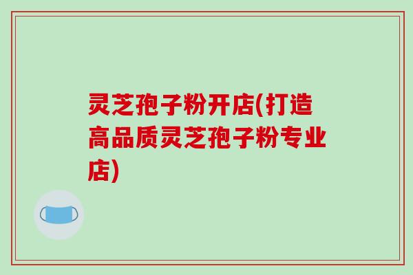 灵芝孢子粉开店(打造高品质灵芝孢子粉专业店)