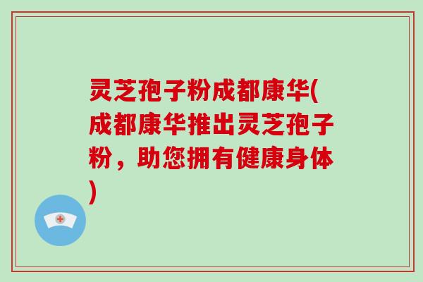 灵芝孢子粉成都康华(成都康华推出灵芝孢子粉,助您拥有健康身体)