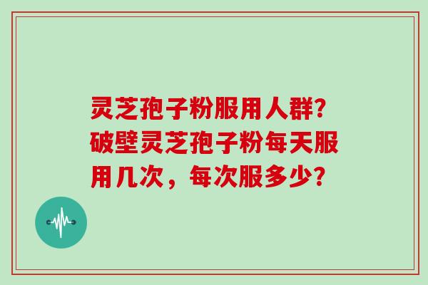 灵芝孢子粉服用人群?破壁灵芝孢子粉每天服用几次,每次服多少?