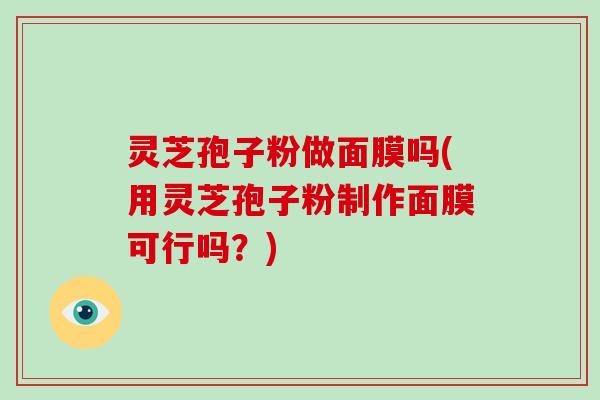 灵芝孢子粉做面膜吗(用灵芝孢子粉制作面膜可行吗?)