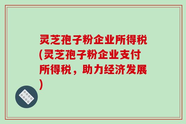 灵芝孢子粉企业所得税(灵芝孢子粉企业支付所得税,助力经济发展)