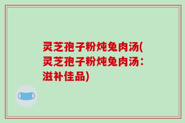 灵芝孢子粉炖兔肉汤(灵芝孢子粉炖兔肉汤：滋补佳品)