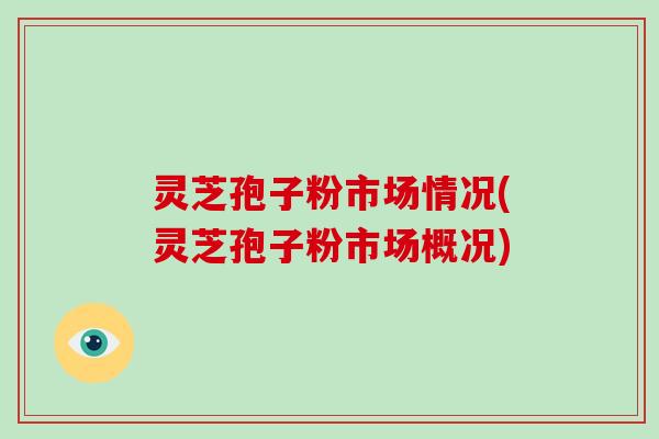 灵芝孢子粉市场情况(灵芝孢子粉市场概况)