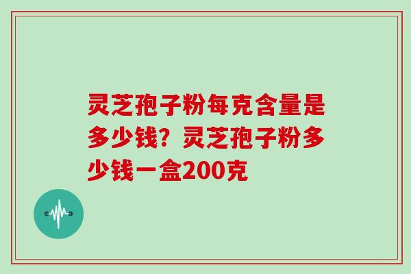灵芝孢子粉每克含量是多少钱?灵芝孢子粉多少钱一盒200克