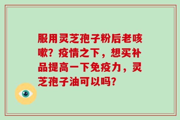服用灵芝孢子粉后老咳嗽?疫情之下,想买补品提高一下免疫力,灵芝孢子油可以吗?