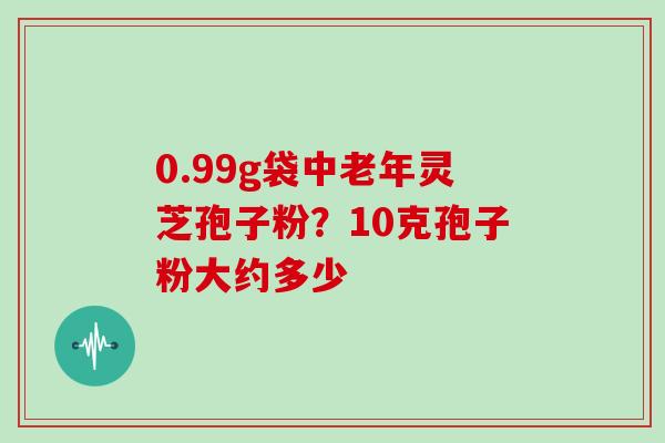 0.99g袋中老年灵芝孢子粉?10克孢子粉大约多少
