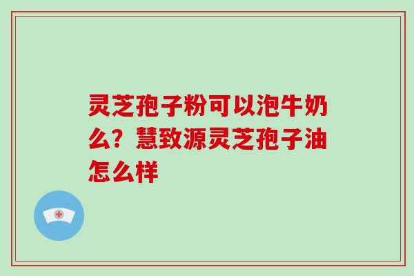 灵芝孢子粉可以泡牛奶么?慧致源灵芝孢子油怎么样