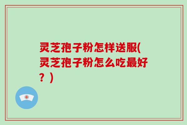灵芝孢子粉怎样送服(灵芝孢子粉怎么吃最好?)