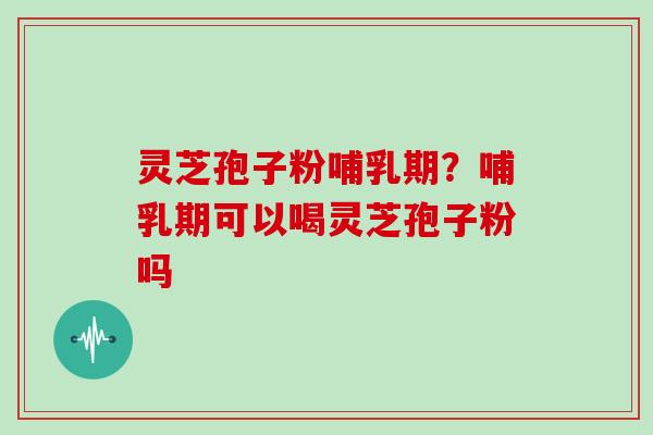 灵芝孢子粉哺乳期？哺乳期可以喝灵芝孢子粉吗