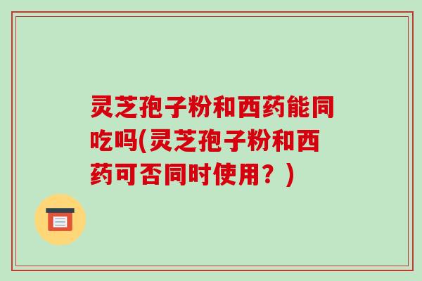 灵芝孢子粉和西药能同吃吗(灵芝孢子粉和西药可否同时使用?)
