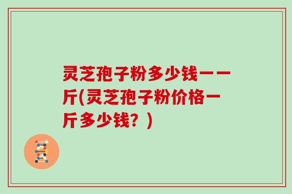 灵芝孢子粉多少钱一一斤(灵芝孢子粉价格一斤多少钱?)