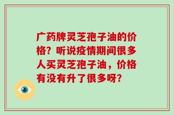 广药牌灵芝孢子油的价格？听说疫情期间很多人买灵芝孢子油，价格有没有升了很多呀？