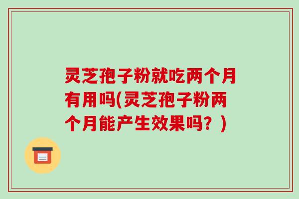 灵芝孢子粉就吃两个月有用吗(灵芝孢子粉两个月能产生效果吗?)