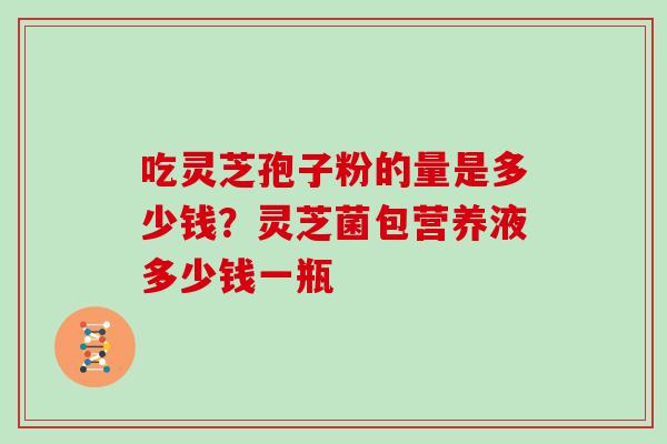 吃灵芝孢子粉的量是多少钱?灵芝菌包营养液多少钱一瓶
