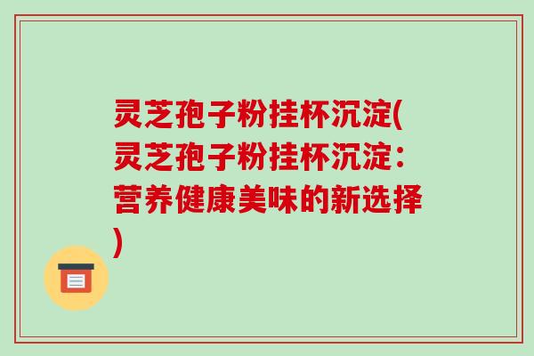 灵芝孢子粉挂杯沉淀(灵芝孢子粉挂杯沉淀:营养健康美味的新选择)