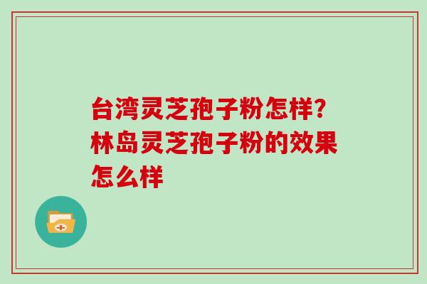 台湾灵芝孢子粉怎样?林岛灵芝孢子粉的效果怎么样