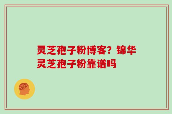 灵芝孢子粉博客？锦华灵芝孢子粉靠谱吗