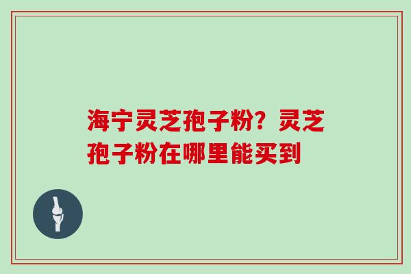 海宁灵芝孢子粉?灵芝孢子粉在哪里能买到