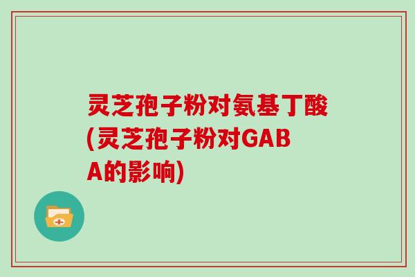 灵芝孢子粉对氨基丁酸(灵芝孢子粉对GABA的影响)