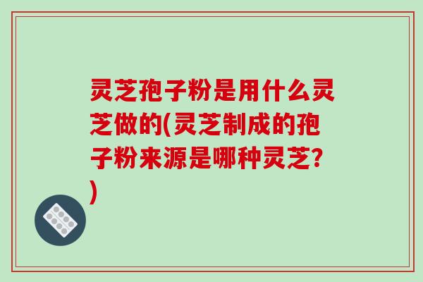灵芝孢子粉是用什么灵芝做的(灵芝制成的孢子粉来源是哪种灵芝?)