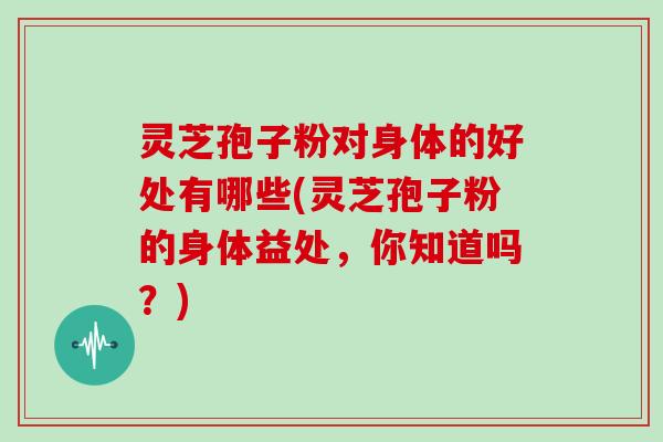 灵芝孢子粉对身体的好处有哪些(灵芝孢子粉的身体益处,你知道吗?)