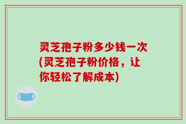 灵芝孢子粉多少钱一次(灵芝孢子粉价格，让你轻松了解成本)