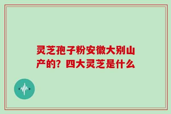 灵芝孢子粉安徽大别山产的?四大灵芝是什么