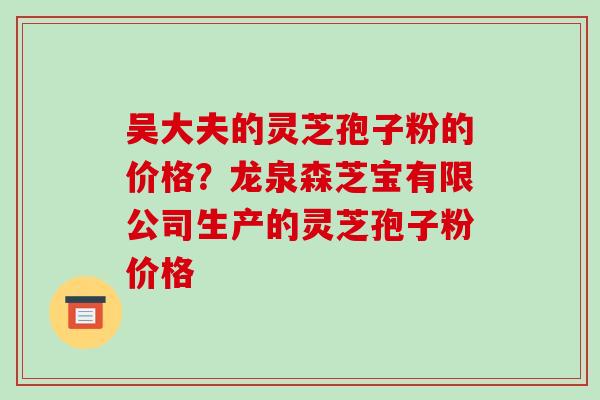 吴大夫的灵芝孢子粉的价格？龙泉森芝宝有限公司生产的灵芝孢子粉价格