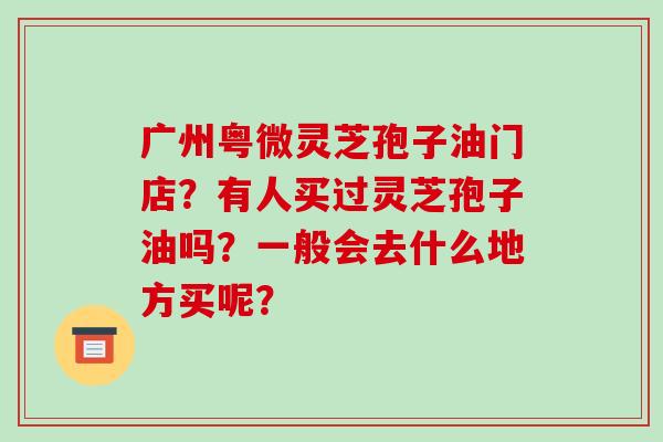 广州粤微灵芝孢子油门店？有人买过灵芝孢子油吗？一般会去什么地方买呢？