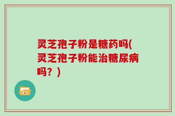 灵芝孢子粉是糖药吗(灵芝孢子粉能治糖尿病吗?)
