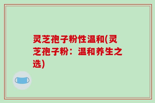 灵芝孢子粉性温和(灵芝孢子粉：温和养生之选)