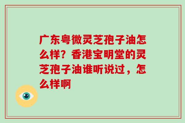 广东粤微灵芝孢子油怎么样?香港宝明堂的灵芝孢子油谁听说过,怎么样啊