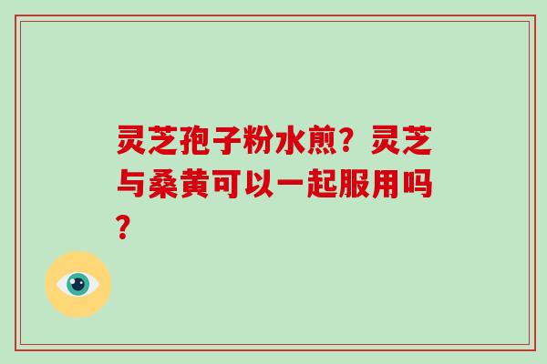 灵芝孢子粉水煎?灵芝与桑黄可以一起服用吗?